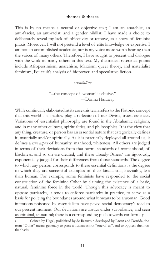 themes & theses  This is by no means a neural or objective text; I am an anarchist, an anti-fascist, an anti-racist, and a gender nihilist. 1 have made a choice to deliberately reveal my lack of objecrivity or remove, as a show of feminist praxis. Morcover, I will not pretend a level of elite knowledge or expertise. 1 am not an accomplished academic, nor is my voice more worth hearing than the voices of many others. Therefore, | have sought t present and dialogue with the work of many others in this text. My theoretical reference points include Afropessimism, anarchism, Marxism, queer theory, and materialist feminism, Foucault’s analysis of biopower, and specularive fiction.  essentialiom “.the concept of ’woman’ is elusive”” —Donna Haraway  While continually elaborated, atits core this term refers to the Platonic concept. that this world s a shadow play, a reflection of our Divine, truest essences. Variations of essentialist philosophy are found in the Abrahamic religions, and in many other cultures, spiritualitis, and philosophies. It is the view that any thing, creature, or person has an essential nature that categorically defines it, materially and/or spiritually. As it is practically deployed all around us, it defines a frue aspect of humanity: manhood, whiteness. All others are judged in terms of their deviations from that norm; standards of womanhood, of blackness, and 0 on are created, and these already-Others* are rigorously, exponentially judged for their differences from those standards. The degree. to which any person corresponds to these essential definitions is the degree to which they are successful examples of their kind.. sil, inevitably, less than human. For example, some feminists have responded to the social construction of the feminine Other by claiming the existence of a basic, natural, feminine force in the world. Though this advocacy is meant to oppose patriarchy, it tends to enforce patriarchy in practice, to serve as a basis for policing the boundaries around what it means to be a woman. Good intentions poisoned by essentialism have paved social democracy’s road to. our present moment. Our deviations are always under surveillance, and scen as criminal, unnatural; there is a corresponding push towards conformity  tecm “Other” means gencrally o place 3 human as not “one of ", and to oppress them o that bass  i 